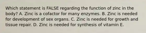 Which statement is FALSE regarding the function of zinc in the body? A. Zinc is a cofactor for many enzymes. B. Zinc is needed for development of sex organs. C. Zinc is needed for growth and tissue repair. D. Zinc is needed for synthesis of vitamin E.