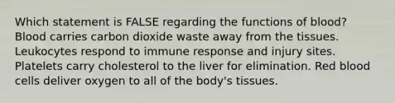 Which statement is FALSE regarding the functions of blood? Blood carries carbon dioxide waste away from the tissues. Leukocytes respond to immune response and injury sites. Platelets carry cholesterol to the liver for elimination. Red blood cells deliver oxygen to all of the body's tissues.