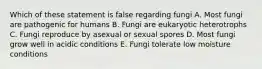 Which of these statement is false regarding fungi A. Most fungi are pathogenic for humans B. Fungi are eukaryotic heterotrophs C. Fungi reproduce by asexual or sexual spores D. Most fungi grow well in acidic conditions E. Fungi tolerate low moisture conditions