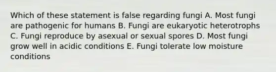 Which of these statement is false regarding fungi A. Most fungi are pathogenic for humans B. Fungi are eukaryotic heterotrophs C. Fungi reproduce by asexual or sexual spores D. Most fungi grow well in acidic conditions E. Fungi tolerate low moisture conditions