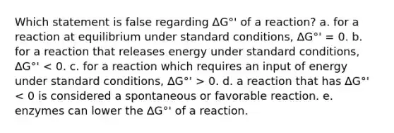 Which statement is false regarding ∆G°' of a reaction? a. for a reaction at equilibrium under standard conditions, ∆G°' = 0. b. for a reaction that releases energy under standard conditions, ∆G°' 0. d. a reaction that has ∆G°' < 0 is considered a spontaneous or favorable reaction. e. enzymes can lower the ∆G°' of a reaction.