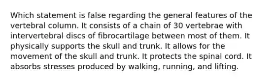 Which statement is false regarding the general features of the vertebral column. It consists of a chain of 30 vertebrae with intervertebral discs of fibrocartilage between most of them. It physically supports the skull and trunk. It allows for the movement of the skull and trunk. It protects the spinal cord. It absorbs stresses produced by walking, running, and lifting.