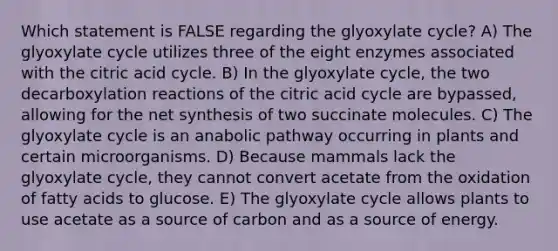 Which statement is FALSE regarding the glyoxylate cycle? A) The glyoxylate cycle utilizes three of the eight enzymes associated with the citric acid cycle. B) In the glyoxylate cycle, the two decarboxylation reactions of the citric acid cycle are bypassed, allowing for the net synthesis of two succinate molecules. C) The glyoxylate cycle is an anabolic pathway occurring in plants and certain microorganisms. D) Because mammals lack the glyoxylate cycle, they cannot convert acetate from the oxidation of fatty acids to glucose. E) The glyoxylate cycle allows plants to use acetate as a source of carbon and as a source of energy.