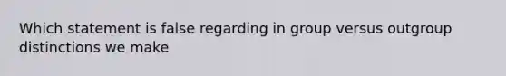 Which statement is false regarding in group versus outgroup distinctions we make