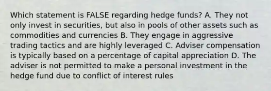 Which statement is FALSE regarding hedge funds? A. They not only invest in securities, but also in pools of other assets such as commodities and currencies B. They engage in aggressive trading tactics and are highly leveraged C. Adviser compensation is typically based on a percentage of capital appreciation D. The adviser is not permitted to make a personal investment in the hedge fund due to conflict of interest rules