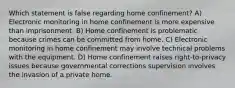 Which statement is false regarding home confinement? A) Electronic monitoring in home confinement is more expensive than imprisonment. B) Home confinement is problematic because crimes can be committed from home. C) Electronic monitoring in home confinement may involve technical problems with the equipment. D) Home confinement raises right-to-privacy issues because governmental corrections supervision involves the invasion of a private home.