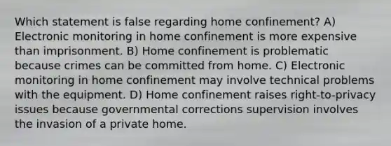 Which statement is false regarding home confinement? A) Electronic monitoring in home confinement is more expensive than imprisonment. B) Home confinement is problematic because crimes can be committed from home. C) Electronic monitoring in home confinement may involve technical problems with the equipment. D) Home confinement raises right-to-privacy issues because governmental corrections supervision involves the invasion of a private home.