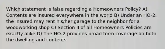 Which statement is false regarding a Homeowners Policy? A) Contents are insured everywhere in the world B) Under an HO-2, the insured may rent his/her garage to the neighbor for a woodworking shop C) Section II of all Homeowners Policies are exactly alike D) The HO-2 provides broad form coverage on both the dwelling and contents