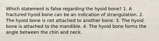 Which statement is false regarding the hyoid bone? 1. A fractured hyoid bone can be an indication of strangulation. 2. The hyoid bone is not attached to another bone. 3. The hyoid bone is attached to the mandible. 4. The hyoid bone forms the angle between the chin and neck.