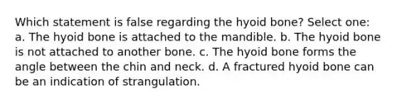 Which statement is false regarding the <a href='https://www.questionai.com/knowledge/kVV1acPC4Z-hyoid-bone' class='anchor-knowledge'>hyoid bone</a>? Select one: a. The hyoid bone is attached to the mandible. b. The hyoid bone is not attached to another bone. c. The hyoid bone forms the angle between the chin and neck. d. A fractured hyoid bone can be an indication of strangulation.