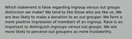 Which statement is false regarding ingroup versus out groups distinction we make? We tend to like those who are like us. We are less likely to make a donation to an out grouper. We form a more positive impression of members of an ingroup. Race is an important to distinguish ingroups versus out groups. We are more likely to perceive out groupers as more trustworthy.