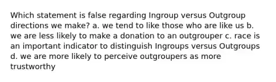 Which statement is false regarding Ingroup versus Outgroup directions we make? a. we tend to like those who are like us b. we are less likely to make a donation to an outgrouper c. race is an important indicator to distinguish Ingroups versus Outgroups d. we are more likely to perceive outgroupers as more trustworthy