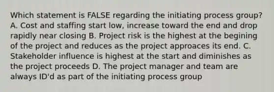 Which statement is FALSE regarding the initiating process group? A. Cost and staffing start low, increase toward the end and drop rapidly near closing B. Project risk is the highest at the begining of the project and reduces as the project approaces its end. C. Stakeholder influence is highest at the start and diminishes as the project proceeds D. The project manager and team are always ID'd as part of the initiating process group