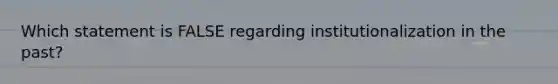 Which statement is FALSE regarding institutionalization in the past?