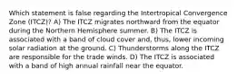 Which statement is false regarding the Intertropical Convergence Zone (ITCZ)? A) The ITCZ migrates northward from the equator during the Northern Hemisphere summer. B) The ITCZ is associated with a band of cloud cover and, thus, lower incoming solar radiation at the ground. C) Thunderstorms along the ITCZ are responsible for the trade winds. D) The ITCZ is associated with a band of high annual rainfall near the equator.