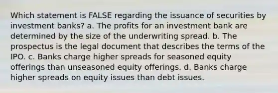 Which statement is FALSE regarding the issuance of securities by investment banks? a. The profits for an investment bank are determined by the size of the underwriting spread. b. The prospectus is the legal document that describes the terms of the IPO. c. Banks charge higher spreads for seasoned equity offerings than unseasoned equity offerings. d. Banks charge higher spreads on equity issues than debt issues.