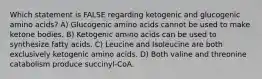 Which statement is FALSE regarding ketogenic and glucogenic amino acids? A) Glucogenic amino acids cannot be used to make ketone bodies. B) Ketogenic amino acids can be used to synthesize fatty acids. C) Leucine and Isoleucine are both exclusively ketogenic amino acids. D) Both valine and threonine catabolism produce succinyl-CoA.