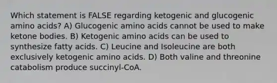 Which statement is FALSE regarding ketogenic and glucogenic amino acids? A) Glucogenic amino acids cannot be used to make ketone bodies. B) Ketogenic amino acids can be used to synthesize fatty acids. C) Leucine and Isoleucine are both exclusively ketogenic amino acids. D) Both valine and threonine catabolism produce succinyl-CoA.