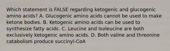 Which statement is FALSE regarding ketogenic and glucogenic amino acids? A. Glucogenic amino acids cannot be used to make ketone bodies. B. Ketogenic amino acids can be used to synthesize fatty acids. C. Leucine and Isoleucine are both exclusively ketogenic amino acids. D. Both valine and threonine catabolism produce succinyl-CoA