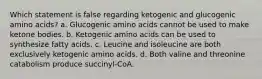 Which statement is false regarding ketogenic and glucogenic amino acids? a. Glucogenic amino acids cannot be used to make ketone bodies. b. Ketogenic amino acids can be used to synthesize fatty acids. c. Leucine and isoleucine are both exclusively ketogenic amino acids. d. Both valine and threonine catabolism produce succinyl-CoA.