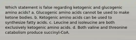 Which statement is false regarding ketogenic and glucogenic <a href='https://www.questionai.com/knowledge/k9gb720LCl-amino-acids' class='anchor-knowledge'>amino acids</a>? a. Glucogenic amino acids cannot be used to make <a href='https://www.questionai.com/knowledge/kR9thwvAYz-ketone-bodies' class='anchor-knowledge'>ketone bodies</a>. b. Ketogenic amino acids can be used to synthesize fatty acids. c. Leucine and isoleucine are both exclusively ketogenic amino acids. d. Both valine and threonine catabolism produce succinyl-CoA.