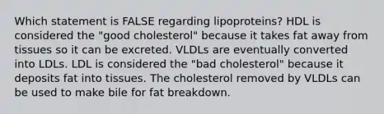 Which statement is FALSE regarding lipoproteins? HDL is considered the "good cholesterol" because it takes fat away from tissues so it can be excreted. VLDLs are eventually converted into LDLs. LDL is considered the "bad cholesterol" because it deposits fat into tissues. The cholesterol removed by VLDLs can be used to make bile for fat breakdown.