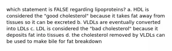 which statement is FALSE regarding lipoproteins? a. HDL is considered the "good cholesterol" because it takes fat away from tissues so it can be excreted b. VLDLs are eventually converted into LDLs c. LDL is considered the "bad cholesterol" because it deposits fat into tissues d. the cholesterol removed by VLDLs can be used to make bile for fat breakdown