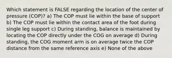 Which statement is FALSE regarding the location of the center of pressure (COP)? a) The COP must lie within the base of support b) The COP must lie within the contact area of the foot during single leg support c) During standing, balance is maintained by locating the COP directly under the COG on average d) During standing, the COG moment arm is on average twice the COP distance from the same reference axis e) None of the above