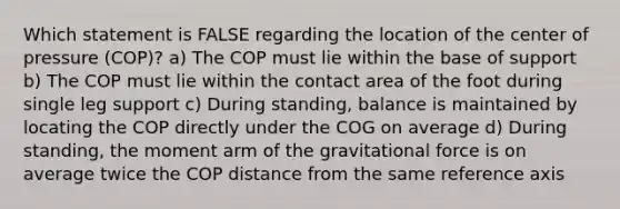 Which statement is FALSE regarding the location of the center of pressure (COP)? a) The COP must lie within the base of support b) The COP must lie within the contact area of the foot during single leg support c) During standing, balance is maintained by locating the COP directly under the COG on average d) During standing, the moment arm of the gravitational force is on average twice the COP distance from the same reference axis