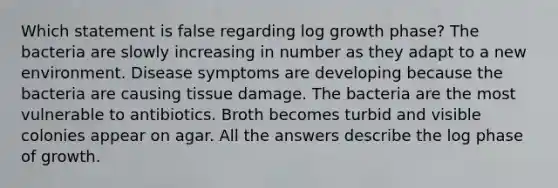 Which statement is false regarding log growth phase? The bacteria are slowly increasing in number as they adapt to a new environment. Disease symptoms are developing because the bacteria are causing tissue damage. The bacteria are the most vulnerable to antibiotics. Broth becomes turbid and visible colonies appear on agar. All the answers describe the log phase of growth.