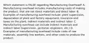 Which statement is FALSE regarding Manufacturing​ Overhead? A. Manufactuirng overhead includes manufacturing costs of making the​ product, that are not direct materials and direct labor. B. Examples of manufacturing overhead​ include: plant​ supervision, depreciation of plant and factory​ equipment, insurance and taxes on the​ plant, indirect materials and indirect labor. C. Manufacturing overhead can include indirect materials and indirect labor​ (supervision, janitorial,​ engineers, etc.) D. Examples of manufacturing overhead include costs of raw​ materials, assembly line​ workers, and other costs to produce the product.