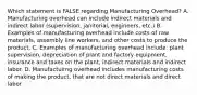 Which statement is FALSE regarding Manufacturing​ Overhead? A. Manufacturing overhead can include indirect materials and indirect labor​ (supervision, janitorial,​ engineers, etc.) B. Examples of manufacturing overhead include costs of raw​ materials, assembly line​ workers, and other costs to produce the product. C. Examples of manufacturing overhead​ include: plant​ supervision, depreciation of plant and factory​ equipment, insurance and taxes on the​ plant, indirect materials and indirect labor. D. Manufactuirng overhead includes manufacturing costs of making the​ product, that are not direct materials and direct labor.