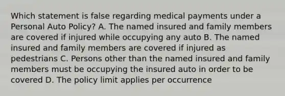 Which statement is false regarding medical payments under a Personal Auto Policy? A. The named insured and family members are covered if injured while occupying any auto B. The named insured and family members are covered if injured as pedestrians C. Persons other than the named insured and family members must be occupying the insured auto in order to be covered D. The policy limit applies per occurrence