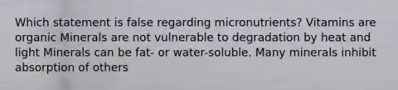 Which statement is false regarding micronutrients? Vitamins are organic Minerals are not vulnerable to degradation by heat and light Minerals can be fat- or water-soluble. Many minerals inhibit absorption of others