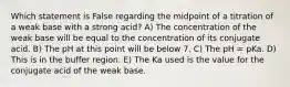 Which statement is False regarding the midpoint of a titration of a weak base with a strong acid? A) The concentration of the weak base will be equal to the concentration of its conjugate acid. B) The pH at this point will be below 7. C) The pH = pKa. D) This is in the buffer region. E) The Ka used is the value for the conjugate acid of the weak base.