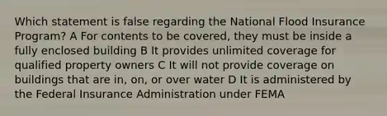 Which statement is false regarding the National Flood Insurance Program? A For contents to be covered, they must be inside a fully enclosed building B It provides unlimited coverage for qualified property owners C It will not provide coverage on buildings that are in, on, or over water D It is administered by the Federal Insurance Administration under FEMA