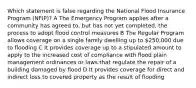 Which statement is false regarding the National Flood Insurance Program (NFIP)? A The Emergency Program applies after a community has agreed to, but has not yet completed, the process to adopt flood control measures B The Regular Program allows coverage on a single family dwelling up to 250,000 due to flooding C It provides coverage up to a stipulated amount to apply to the increased cost of compliance with flood plain management ordinances or laws that regulate the repair of a building damaged by flood D It provides coverage for direct and indirect loss to covered property as the result of flooding