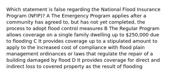 Which statement is false regarding the National Flood Insurance Program (NFIP)? A The Emergency Program applies after a community has agreed to, but has not yet completed, the process to adopt flood control measures B The Regular Program allows coverage on a single family dwelling up to 250,000 due to flooding C It provides coverage up to a stipulated amount to apply to the increased cost of compliance with flood plain management ordinances or laws that regulate the repair of a building damaged by flood D It provides coverage for direct and indirect loss to covered property as the result of flooding