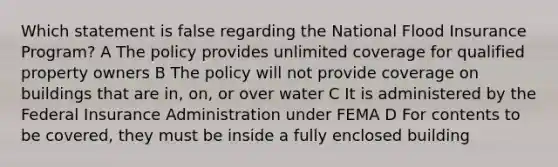 Which statement is false regarding the National Flood Insurance Program? A The policy provides unlimited coverage for qualified property owners B The policy will not provide coverage on buildings that are in, on, or over water C It is administered by the Federal Insurance Administration under FEMA D For contents to be covered, they must be inside a fully enclosed building