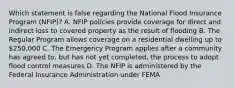 Which statement is false regarding the National Flood Insurance Program (NFIP)? A. NFIP policies provide coverage for direct and indirect loss to covered property as the result of flooding B. The Regular Program allows coverage on a residential dwelling up to 250,000 C. The Emergency Program applies after a community has agreed to, but has not yet completed, the process to adopt flood control measures D. The NFIP is administered by the Federal Insurance Administration under FEMA