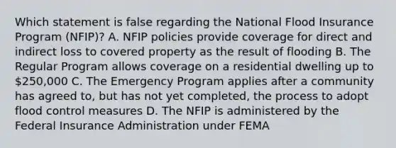 Which statement is false regarding the National Flood Insurance Program (NFIP)? A. NFIP policies provide coverage for direct and indirect loss to covered property as the result of flooding B. The Regular Program allows coverage on a residential dwelling up to 250,000 C. The Emergency Program applies after a community has agreed to, but has not yet completed, the process to adopt flood control measures D. The NFIP is administered by the Federal Insurance Administration under FEMA