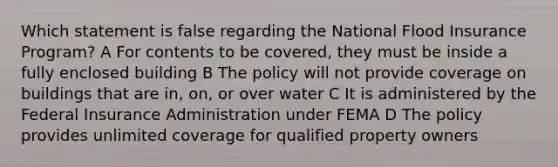 Which statement is false regarding the National Flood Insurance Program? A For contents to be covered, they must be inside a fully enclosed building B The policy will not provide coverage on buildings that are in, on, or over water C It is administered by the Federal Insurance Administration under FEMA D The policy provides unlimited coverage for qualified property owners