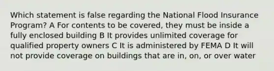 Which statement is false regarding the National Flood Insurance Program? A For contents to be covered, they must be inside a fully enclosed building B It provides unlimited coverage for qualified property owners C It is administered by FEMA D It will not provide coverage on buildings that are in, on, or over water