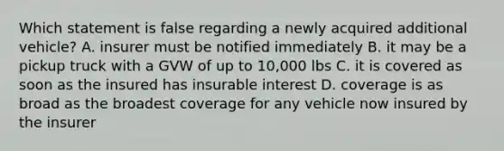 Which statement is false regarding a newly acquired additional vehicle? A. insurer must be notified immediately B. it may be a pickup truck with a GVW of up to 10,000 lbs C. it is covered as soon as the insured has insurable interest D. coverage is as broad as the broadest coverage for any vehicle now insured by the insurer