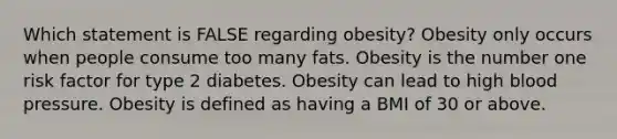 Which statement is FALSE regarding obesity? Obesity only occurs when people consume too many fats. Obesity is the number one risk factor for type 2 diabetes. Obesity can lead to high blood pressure. Obesity is defined as having a BMI of 30 or above.