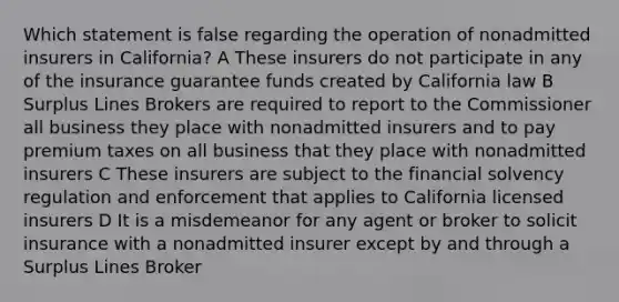 Which statement is false regarding the operation of nonadmitted insurers in California? A These insurers do not participate in any of the insurance guarantee funds created by California law B Surplus Lines Brokers are required to report to the Commissioner all business they place with nonadmitted insurers and to pay premium taxes on all business that they place with nonadmitted insurers C These insurers are subject to the financial solvency regulation and enforcement that applies to California licensed insurers D It is a misdemeanor for any agent or broker to solicit insurance with a nonadmitted insurer except by and through a Surplus Lines Broker