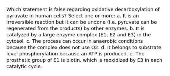 Which statement is false regarding oxidative decarboxylation of pyruvate in human cells? Select one or more: a. It is an irreversible reaction but it can be undone (i.e. pyruvate can be regenerated from the products) by other enzymes. b. It is catalyzed by a large enzyme complex (E1, E2 and E3) in the cytosol. c. The process can occur in anaerobic conditions because the complex does not use O2. d. It belongs to substrate level phosphorylation because an ATP is produced. e. The prosthetic group of E1 is biotin, which is reoxidized by E3 in each catalytic cycle.