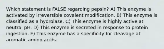 Which statement is FALSE regarding pepsin? A) This enzyme is activated by irreversible covalent modification. B) This enzyme is classified as a hydrolase. C) This enzyme is highly active at neutral pH. D) This enzyme is secreted in response to protein ingestion. E) This enzyme has a specificity for cleavage at aromatic amino acids.