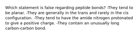 Which statement is false regarding peptide bonds? -They tend to be planar. -They are generally in the trans and rarely in the cis configuration. -They tend to have the amide nitrogen protonated to give a positive charge. -They contain an unusually long carbon-carbon bond.