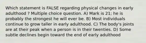 Which statement is FALSE regarding physical changes in early adulthood ? Multiple choice question. A) Mark is 21; he is probably the strongest he will ever be. B) Most individuals continue to grow taller in early adulthood. C) The body's joints are at their peak when a person is in their twenties. D) Some subtle declines begin toward the end of early adulthood